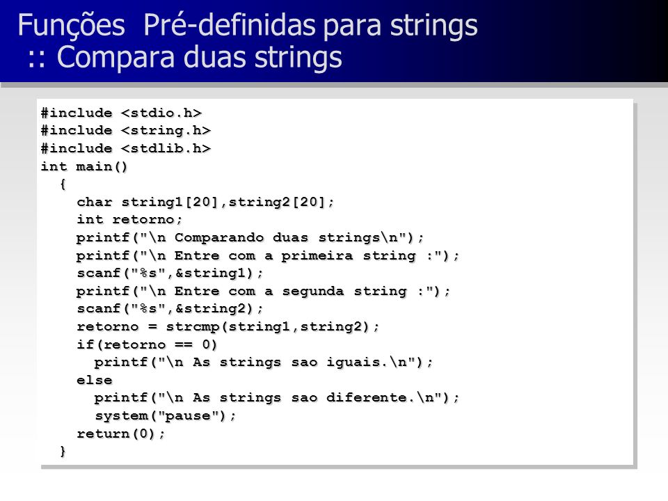 Funções Pré-definidas para strings :: Compara duas strings #include #include int main() { char string1[20],string2[20]; char string1[20],string2[20]; int retorno; int retorno; printf( \n Comparando duas strings\n ); printf( \n Comparando duas strings\n ); printf( \n Entre com a primeira string : ); printf( \n Entre com a primeira string : ); scanf( %s ,&string1); scanf( %s ,&string1); printf( \n Entre com a segunda string : ); printf( \n Entre com a segunda string : ); scanf( %s ,&string2); scanf( %s ,&string2); retorno = strcmp(string1,string2); retorno = strcmp(string1,string2); if(retorno == 0) if(retorno == 0) printf( \n As strings sao iguais.\n ); printf( \n As strings sao iguais.\n ); else else printf( \n As strings sao diferente.\n ); printf( \n As strings sao diferente.\n ); system( pause ); system( pause ); return(0); return(0); } #include #include int main() { char string1[20],string2[20]; char string1[20],string2[20]; int retorno; int retorno; printf( \n Comparando duas strings\n ); printf( \n Comparando duas strings\n ); printf( \n Entre com a primeira string : ); printf( \n Entre com a primeira string : ); scanf( %s ,&string1); scanf( %s ,&string1); printf( \n Entre com a segunda string : ); printf( \n Entre com a segunda string : ); scanf( %s ,&string2); scanf( %s ,&string2); retorno = strcmp(string1,string2); retorno = strcmp(string1,string2); if(retorno == 0) if(retorno == 0) printf( \n As strings sao iguais.\n ); printf( \n As strings sao iguais.\n ); else else printf( \n As strings sao diferente.\n ); printf( \n As strings sao diferente.\n ); system( pause ); system( pause ); return(0); return(0); }