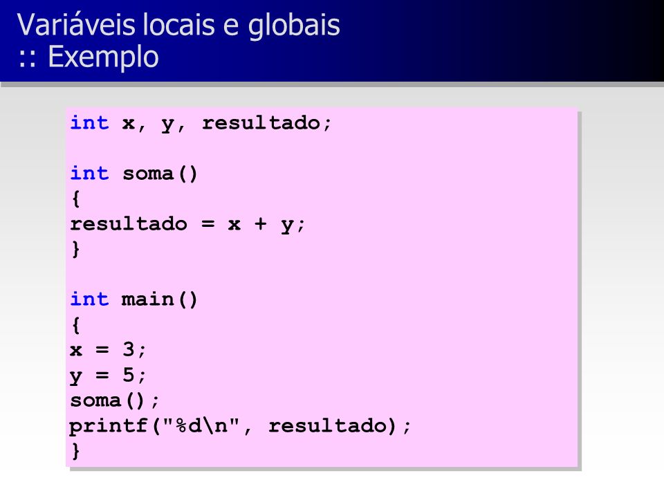 int x, y, resultado; int soma() { resultado = x + y; } int main() { x = 3; y = 5; soma(); printf( %d\n , resultado); } int x, y, resultado; int soma() { resultado = x + y; } int main() { x = 3; y = 5; soma(); printf( %d\n , resultado); } Variáveis locais e globais :: Exemplo
