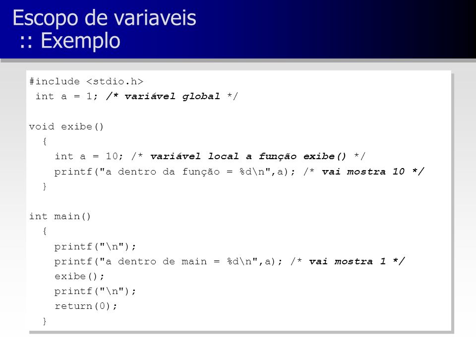 Escopo de variaveis :: Exemplo #include int a = 1; /* variável global */ void exibe() { int a = 10; /* variável local a função exibe() */ printf( a dentro da função = %d\n ,a); /* vai mostra 10 */ } int main() { printf( \n ); printf( a dentro de main = %d\n ,a); /* vai mostra 1 */ exibe(); printf( \n ); return(0); } #include int a = 1; /* variável global */ void exibe() { int a = 10; /* variável local a função exibe() */ printf( a dentro da função = %d\n ,a); /* vai mostra 10 */ } int main() { printf( \n ); printf( a dentro de main = %d\n ,a); /* vai mostra 1 */ exibe(); printf( \n ); return(0); }