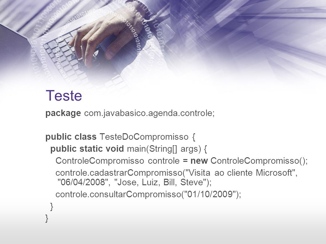Teste package com.javabasico.agenda.controle; public class TesteDoCompromisso { public static void main(String[] args) { ControleCompromisso controle = new ControleCompromisso(); controle.cadastrarCompromisso( Visita ao cliente Microsoft , 06/04/2008 , Jose, Luiz, Bill, Steve ); controle.consultarCompromisso( 01/10/2009 ); }