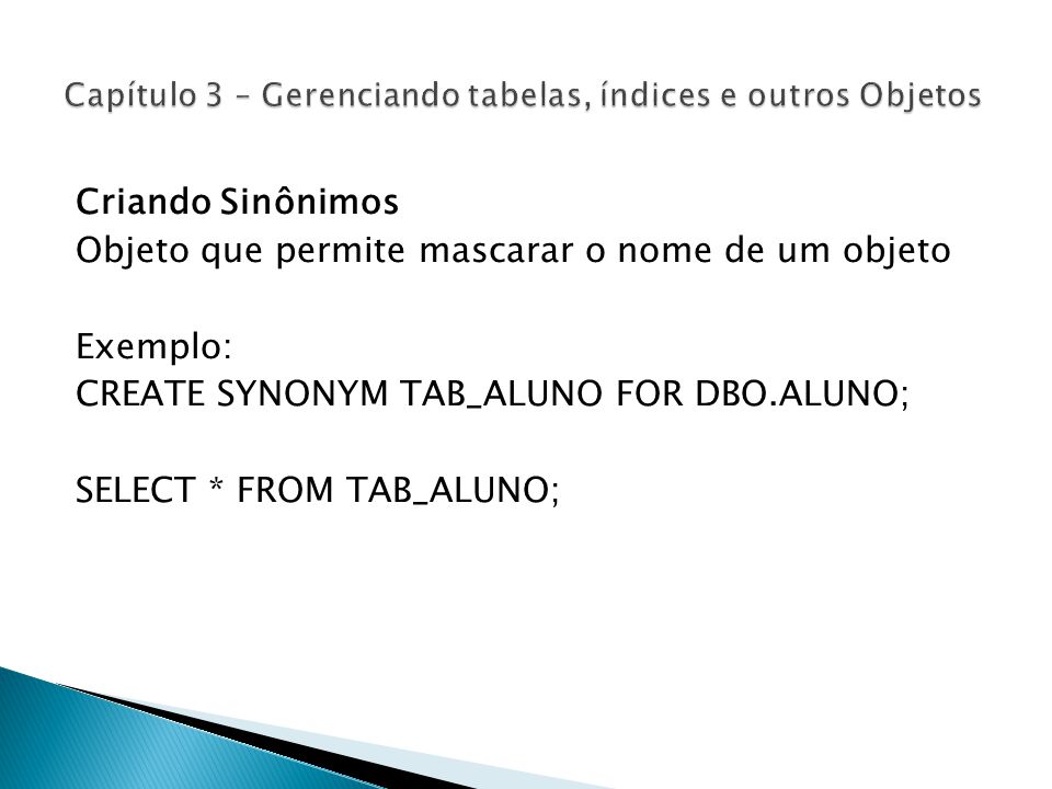 Criando Sinônimos Objeto que permite mascarar o nome de um objeto Exemplo: CREATE SYNONYM TAB_ALUNO FOR DBO.ALUNO; SELECT * FROM TAB_ALUNO;