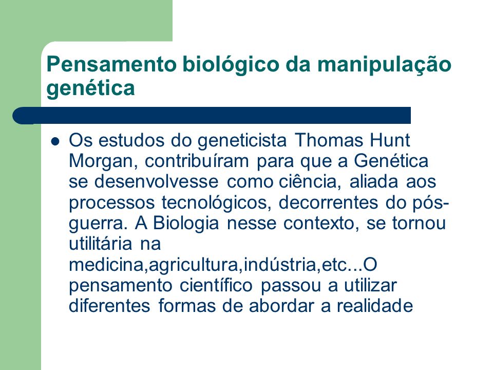 Pensamento biológico da manipulação genética Os estudos do geneticista Thomas Hunt Morgan, contribuíram para que a Genética se desenvolvesse como ciência, aliada aos processos tecnológicos, decorrentes do pós- guerra.