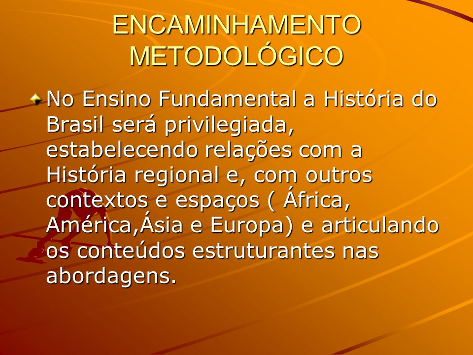 ENCAMINHAMENTO METODOLÓGICO No Ensino Fundamental a História do Brasil será privilegiada, estabelecendo relações com a História regional e, com outros contextos e espaços ( África, América,Ásia e Europa) e articulando os conteúdos estruturantes nas abordagens.