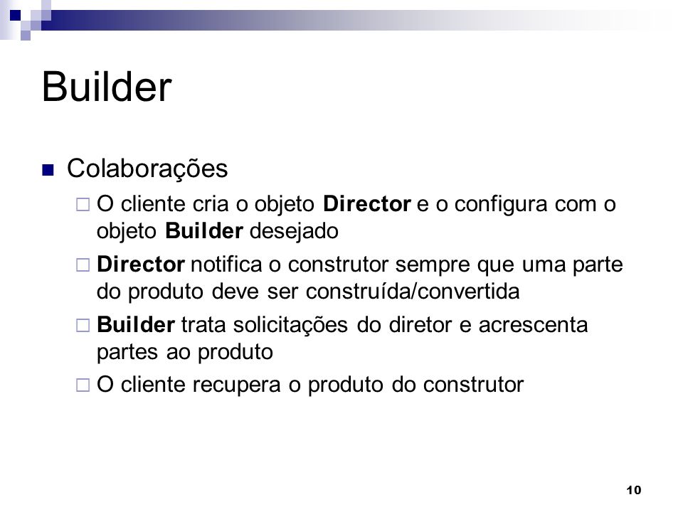 10 Builder Colaborações O cliente cria o objeto Director e o configura com o objeto Builder desejado Director notifica o construtor sempre que uma parte do produto deve ser construída/convertida Builder trata solicitações do diretor e acrescenta partes ao produto O cliente recupera o produto do construtor