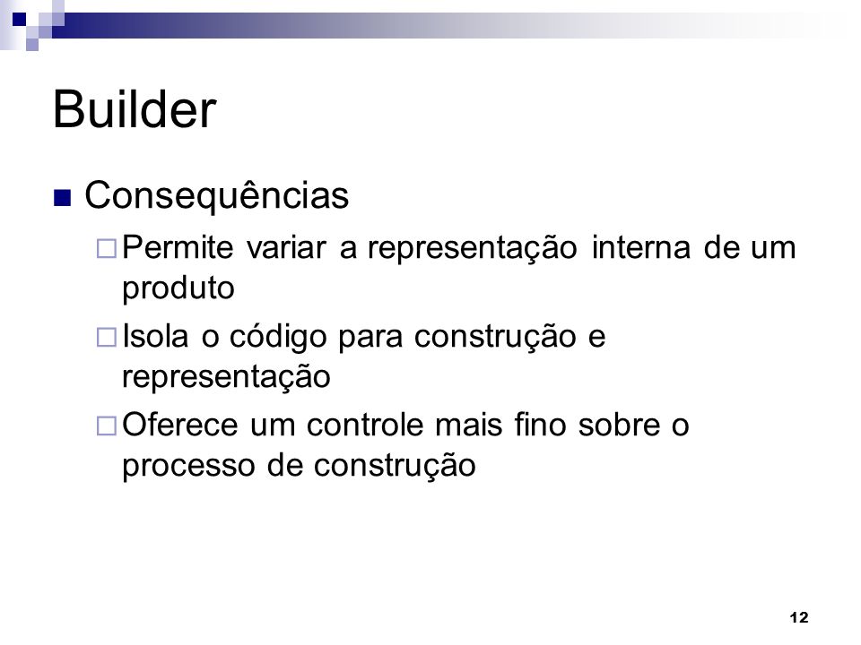 12 Builder Consequências Permite variar a representação interna de um produto Isola o código para construção e representação Oferece um controle mais fino sobre o processo de construção