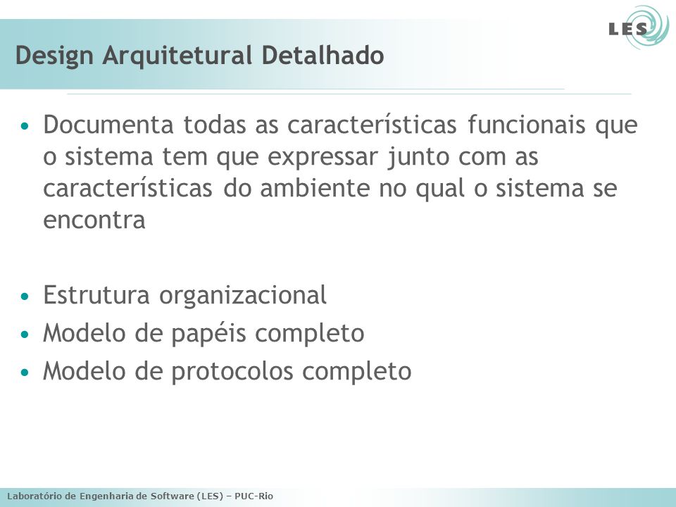 Laboratório de Engenharia de Software (LES) – PUC-Rio Design Arquitetural Detalhado Documenta todas as características funcionais que o sistema tem que expressar junto com as características do ambiente no qual o sistema se encontra Estrutura organizacional Modelo de papéis completo Modelo de protocolos completo