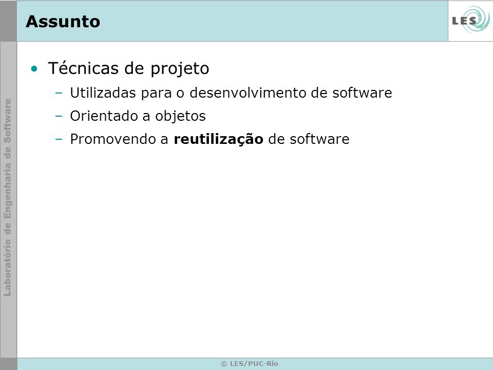 © LES/PUC-Rio Assunto Técnicas de projeto –Utilizadas para o desenvolvimento de software –Orientado a objetos –Promovendo a reutilização de software