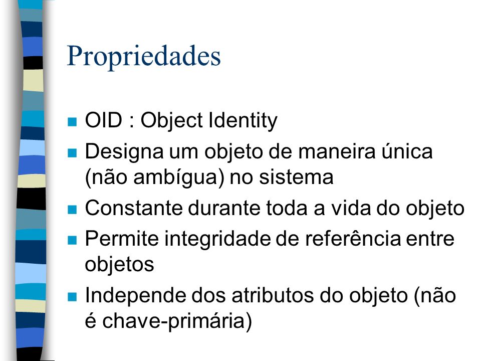 Propriedades n OID : Object Identity n Designa um objeto de maneira única (não ambígua) no sistema n Constante durante toda a vida do objeto n Permite integridade de referência entre objetos n Independe dos atributos do objeto (não é chave-primária)
