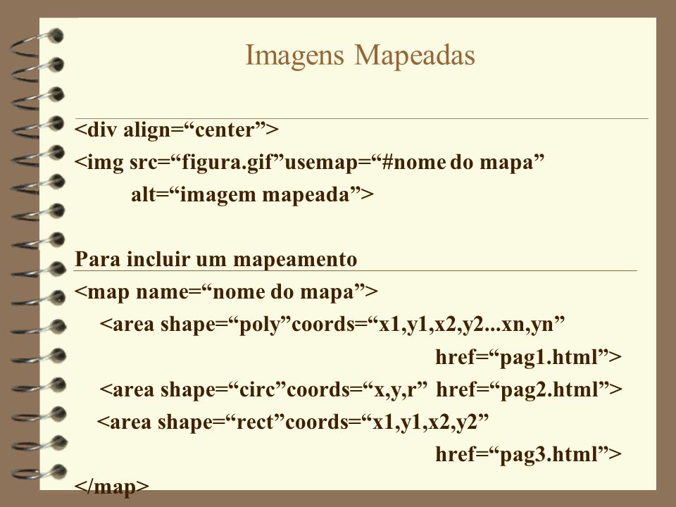 Imagens Mapeadas <img src=figura.gifusemap=#nome do mapa alt=imagem mapeada> Para incluir um mapeamento <area shape=polycoords=x1,y1,x2,y2...xn,yn href=pag1.html> <area shape=rectcoords=x1,y1,x2,y2 href=pag3.html>