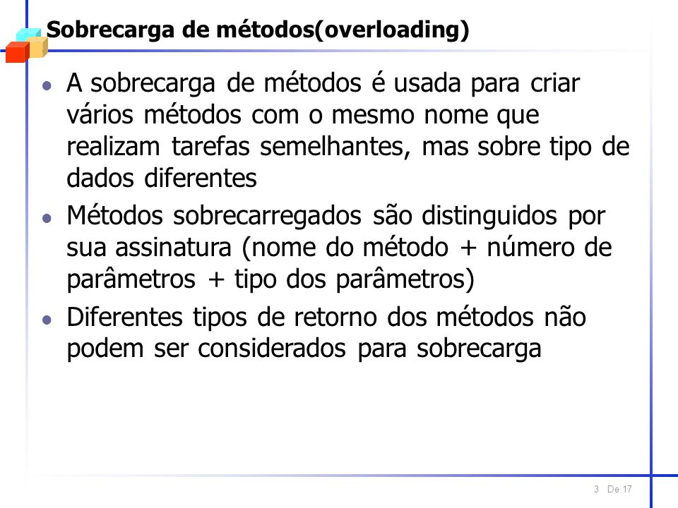 De 17 3 Sobrecarga de métodos(overloading) l A sobrecarga de métodos é usada para criar vários métodos com o mesmo nome que realizam tarefas semelhantes, mas sobre tipo de dados diferentes l Métodos sobrecarregados são distinguidos por sua assinatura (nome do método + número de parâmetros + tipo dos parâmetros) l Diferentes tipos de retorno dos métodos não podem ser considerados para sobrecarga