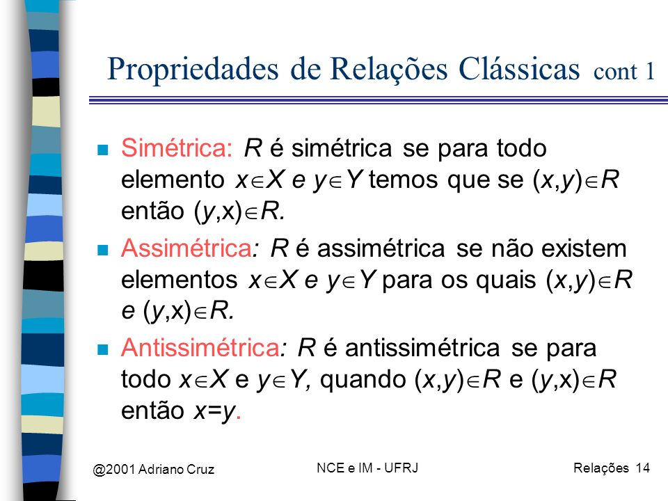 @2001 Adriano Cruz NCE e IM - UFRJRelações 14 Propriedades de Relações Clássicas cont 1 n Simétrica: R é simétrica se para todo elemento x X e y Y temos que se (x,y) R então (y,x) R.