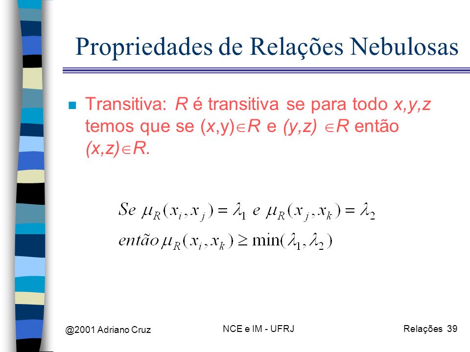 @2001 Adriano Cruz NCE e IM - UFRJRelações 39 Propriedades de Relações Nebulosas n Transitiva: R é transitiva se para todo x,y,z temos que se (x,y) R e (y,z) R então (x,z) R.