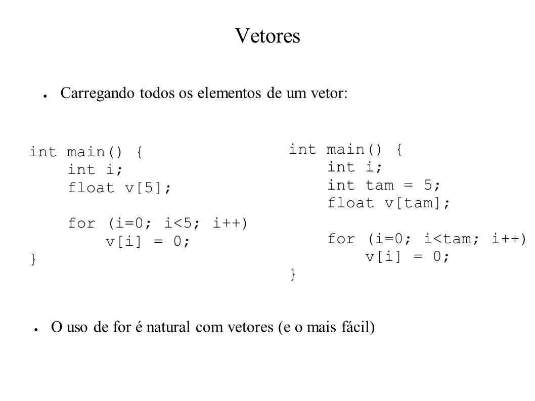 Vetores Carregando todos os elementos de um vetor: int main() { int i; float v[5]; for (i=0; i<5; i++) v[i] = 0; } int main() { int i; int tam = 5; float v[tam]; for (i=0; i<tam; i++) v[i] = 0; } O uso de for é natural com vetores (e o mais fácil)