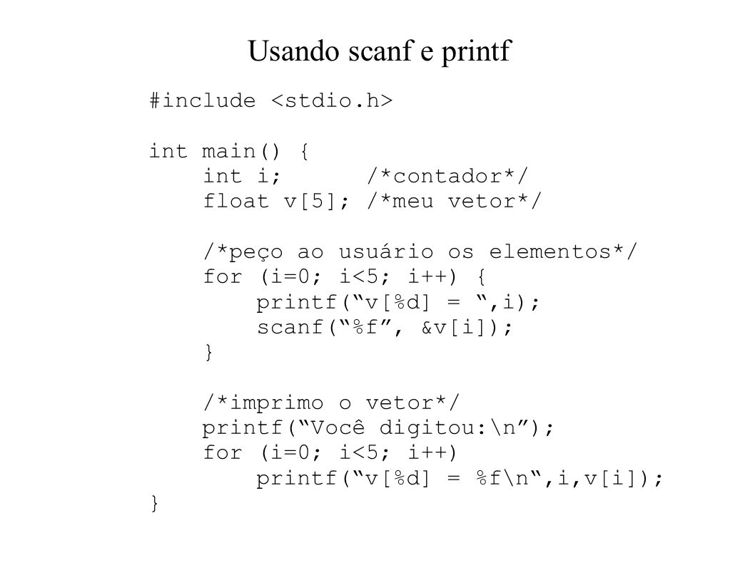 Usando scanf e printf #include int main() { int i; /*contador*/ float v[5]; /*meu vetor*/ /*peço ao usuário os elementos*/ for (i=0; i<5; i++) { printf(v[%d] =,i); scanf(%f, &v[i]); } /*imprimo o vetor*/ printf(Você digitou:\n); for (i=0; i<5; i++) printf(v[%d] = %f\n,i,v[i]); }