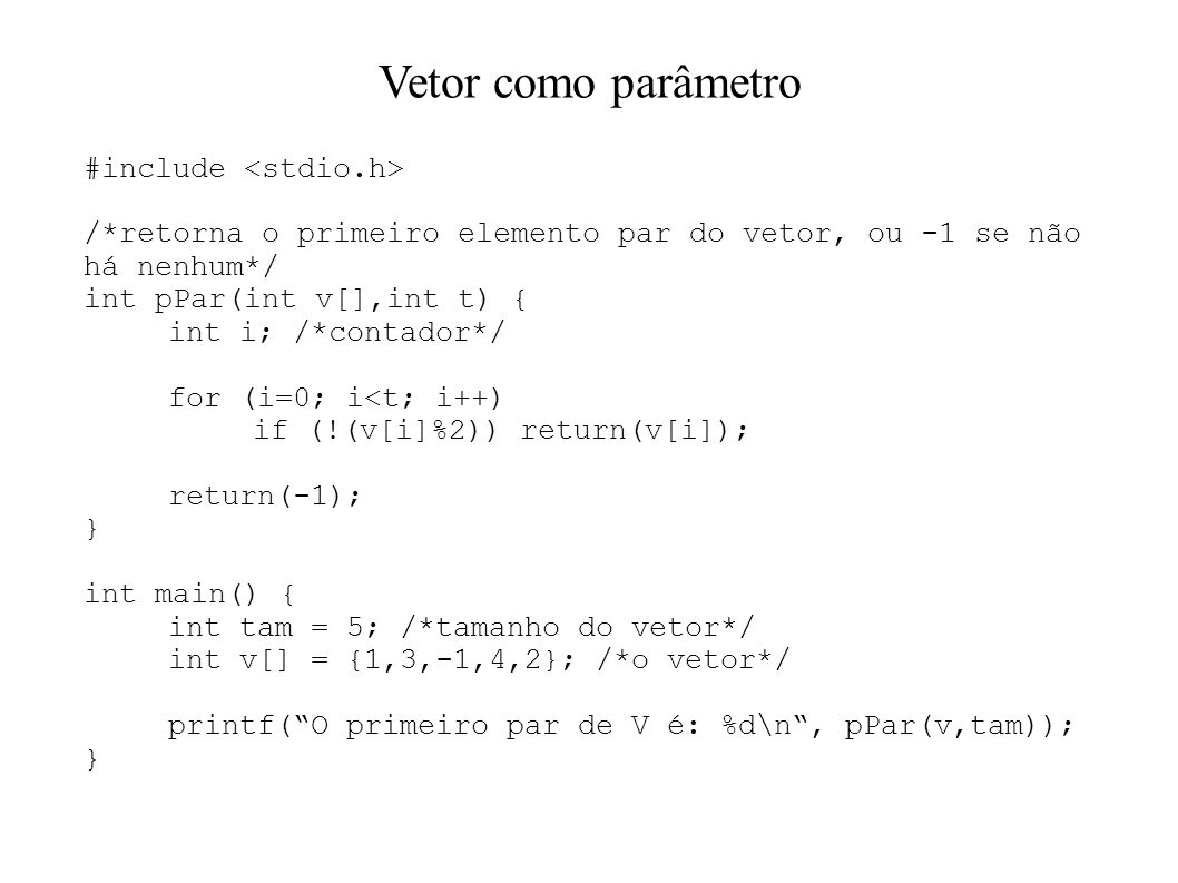 Vetor como parâmetro #include /*retorna o primeiro elemento par do vetor, ou -1 se não há nenhum*/ int pPar(int v[],int t) { int i; /*contador*/ for (i=0; i<t; i++) if (!(v[i]%2)) return(v[i]); return(-1); } int main() { int tam = 5; /*tamanho do vetor*/ int v[] = {1,3,-1,4,2}; /*o vetor*/ printf(O primeiro par de V é: %d\n, pPar(v,tam)); }