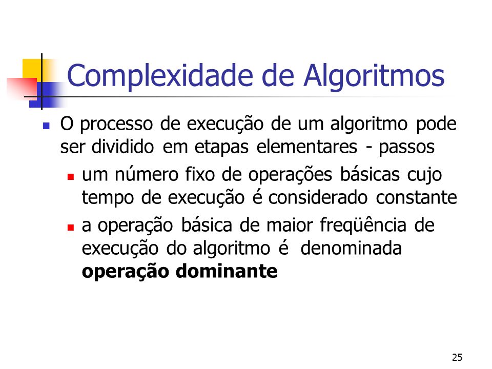 25 Complexidade de Algoritmos O processo de execução de um algoritmo pode ser dividido em etapas elementares - passos um número fixo de operações básicas cujo tempo de execução é considerado constante a operação básica de maior freqüência de execução do algoritmo é denominada operação dominante