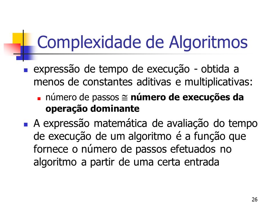 26 Complexidade de Algoritmos expressão de tempo de execução - obtida a menos de constantes aditivas e multiplicativas: número de passos número de execuções da operação dominante A expressão matemática de avaliação do tempo de execução de um algoritmo é a função que fornece o número de passos efetuados no algoritmo a partir de uma certa entrada