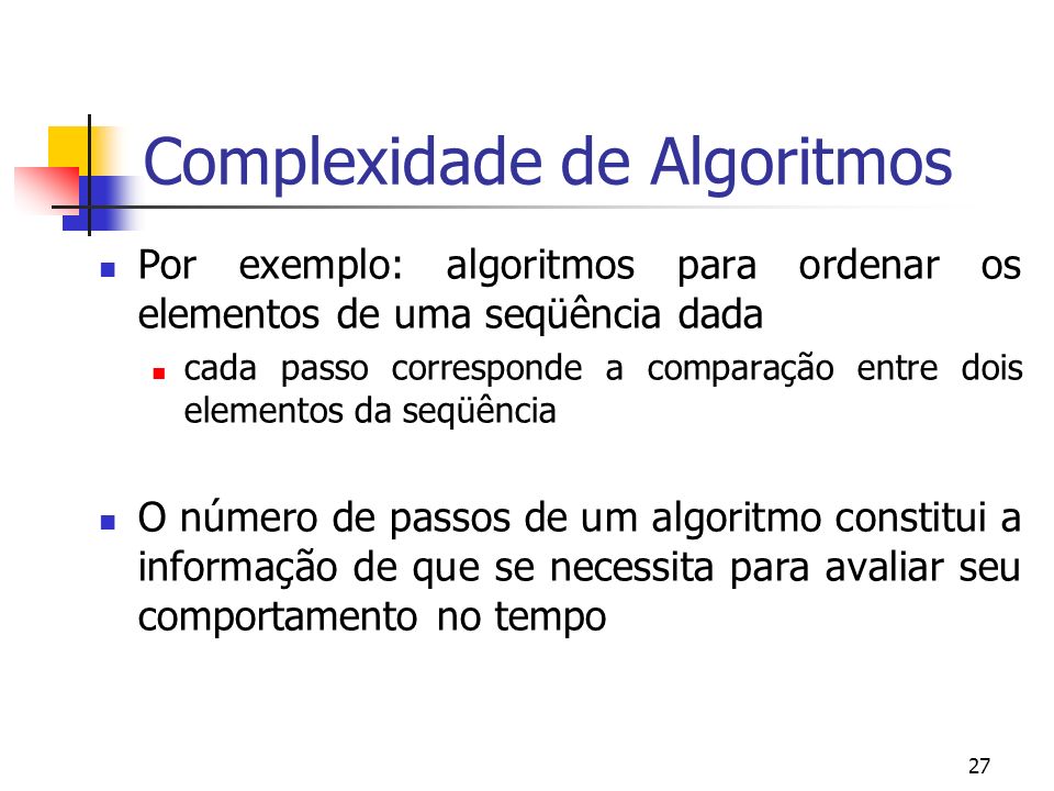 27 Complexidade de Algoritmos Por exemplo: algoritmos para ordenar os elementos de uma seqüência dada cada passo corresponde a comparação entre dois elementos da seqüência O número de passos de um algoritmo constitui a informação de que se necessita para avaliar seu comportamento no tempo