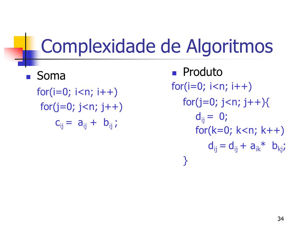 34 Complexidade de Algoritmos Soma for(i=0; i<n; i++) for(j=0; j<n; j++) c ij = a ij + b ij ; Produto for(i=0; i<n; i++) for(j=0; j<n; j++){ d ij = 0; for(k=0; k<n; k++) d ij = d ij + a ik * b kj ; }