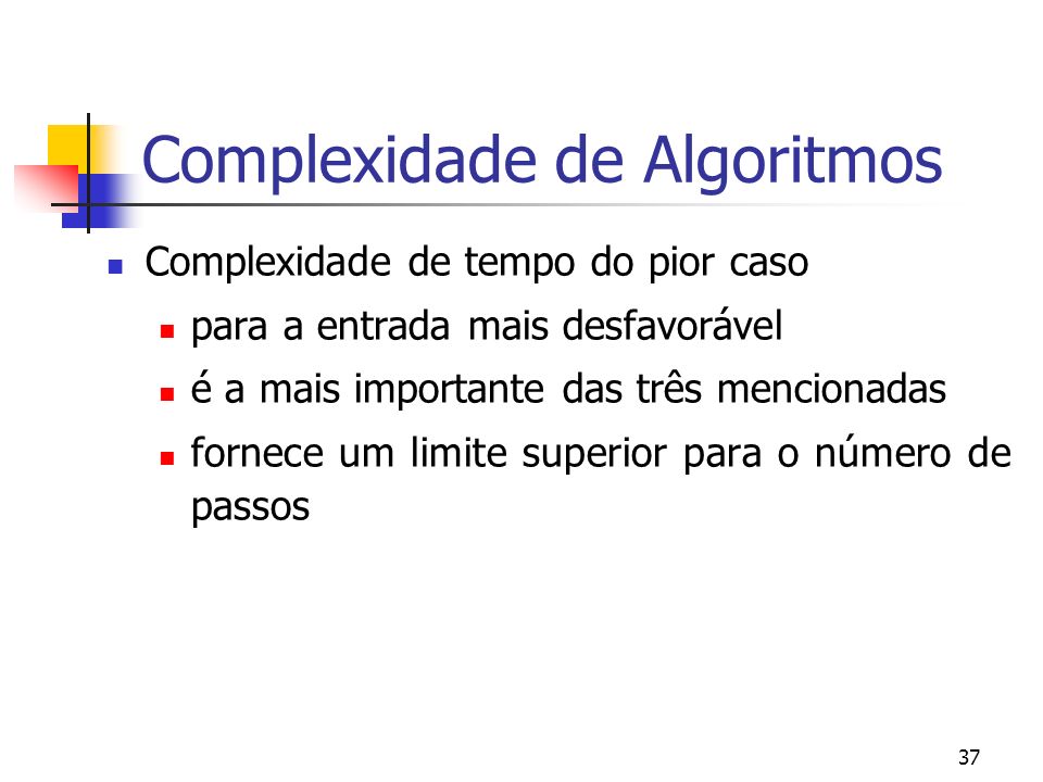 37 Complexidade de Algoritmos Complexidade de tempo do pior caso para a entrada mais desfavorável é a mais importante das três mencionadas fornece um limite superior para o número de passos