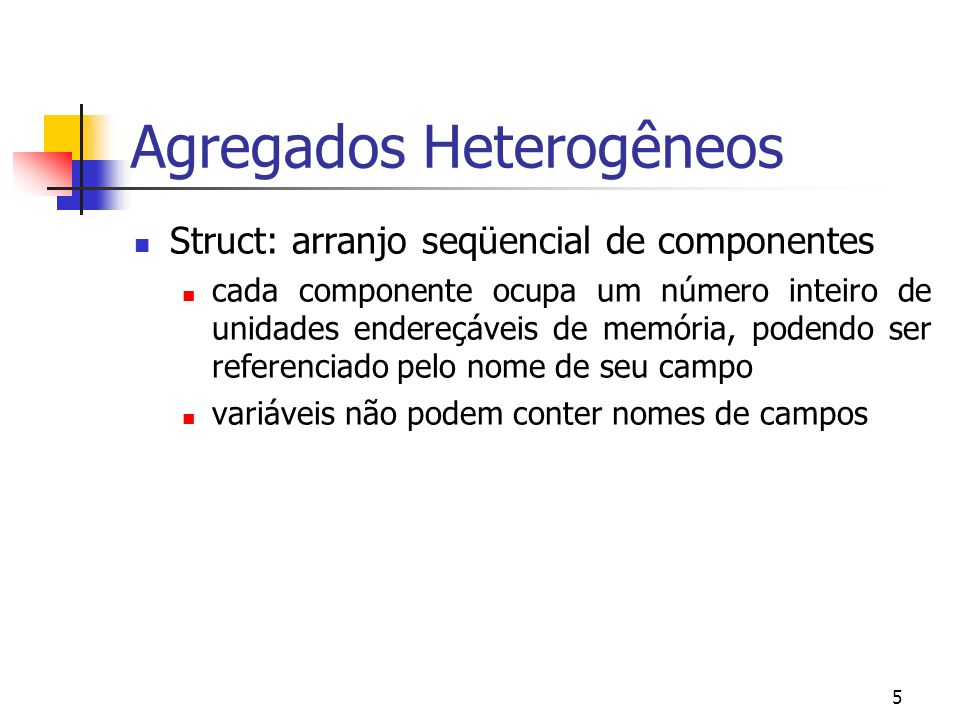 5 Agregados Heterogêneos Struct: arranjo seqüencial de componentes cada componente ocupa um número inteiro de unidades endereçáveis de memória, podendo ser referenciado pelo nome de seu campo variáveis não podem conter nomes de campos