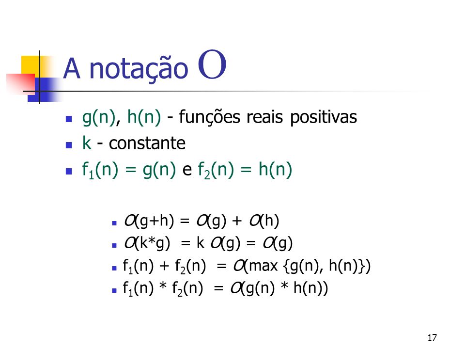 17 A notação g(n), h(n) - funções reais positivas k - constante f 1 (n) = g(n) e f 2 (n) = h(n) O(g+h) = O(g) + O(h) O(k*g) = k O(g) = O(g) f 1 (n) + f 2 (n) = O(max {g(n), h(n)}) f 1 (n) * f 2 (n) = O(g(n) * h(n))