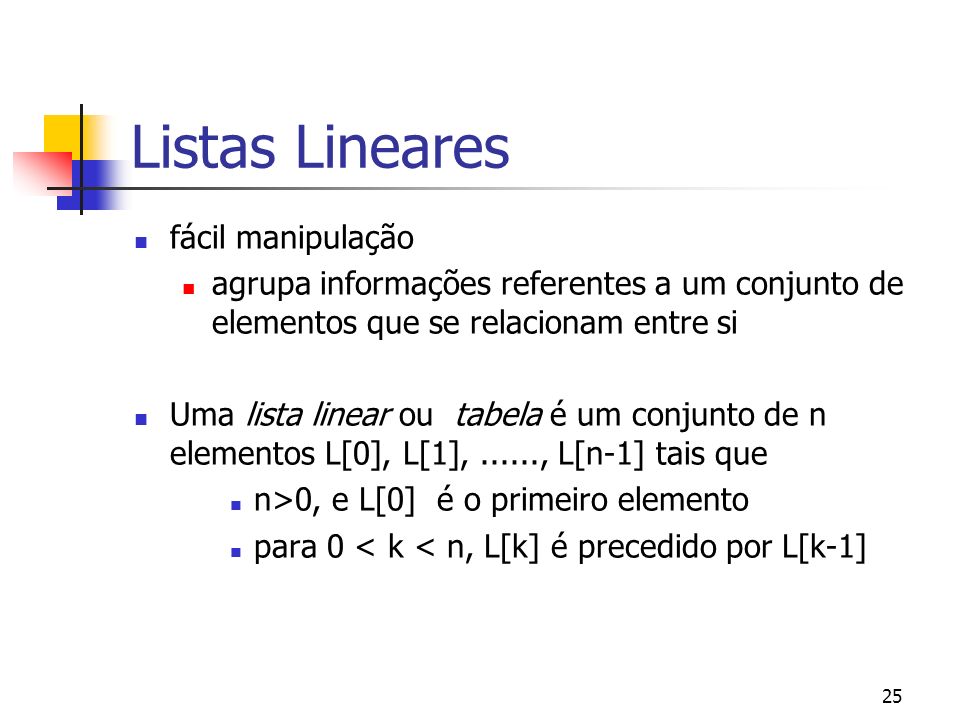 25 Listas Lineares fácil manipulação agrupa informações referentes a um conjunto de elementos que se relacionam entre si Uma lista linear ou tabela é um conjunto de n elementos L[0], L[1],......, L[n-1] tais que n>0, e L[0] é o primeiro elemento para 0 < k < n, L[k] é precedido por L[k-1]