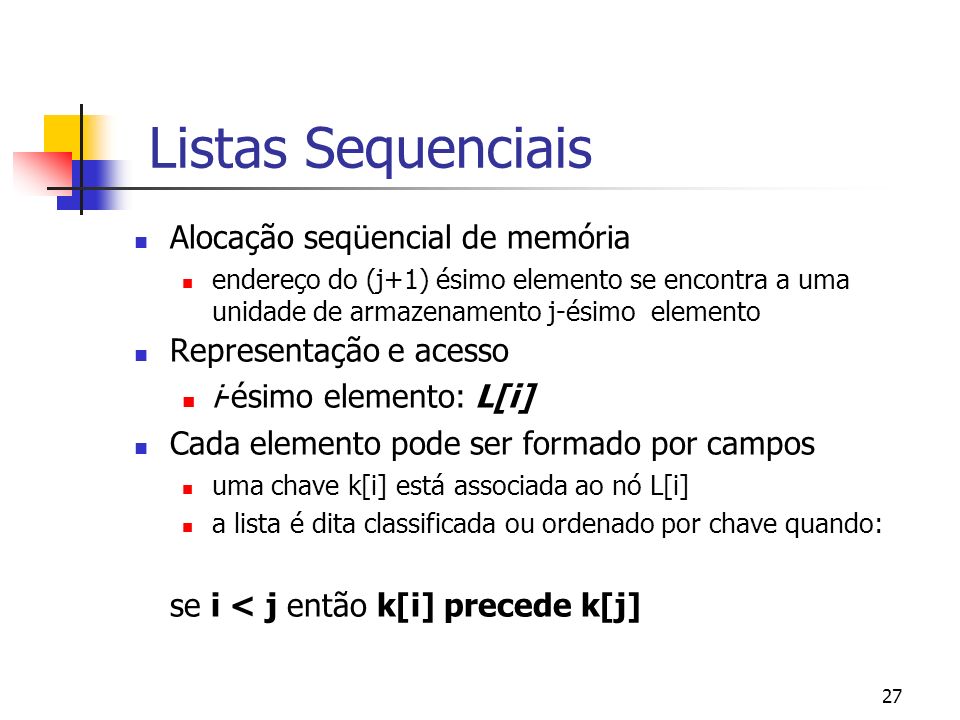 27 Listas Sequenciais Alocação seqüencial de memória endereço do (j+1) ésimo elemento se encontra a uma unidade de armazenamento j-ésimo elemento Representação e acesso i-ésimo elemento: L[i] Cada elemento pode ser formado por campos uma chave k[i] está associada ao nó L[i] a lista é dita classificada ou ordenado por chave quando: se i < j então k[i] precede k[j]