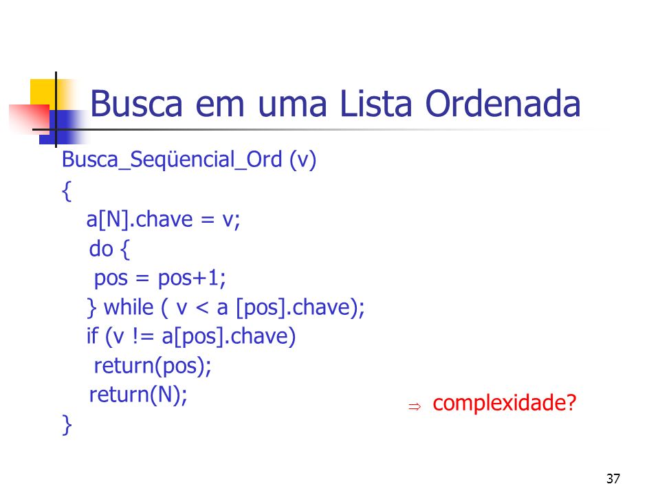37 Busca em uma Lista Ordenada Busca_Seqüencial_Ord (v) { a[N].chave = v; do { pos = pos+1; } while ( v < a [pos].chave); if (v != a[pos].chave) return(pos); return(N); } complexidade