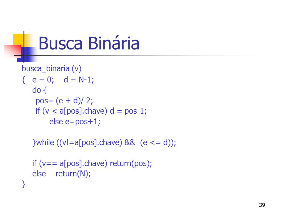 39 Busca Binária busca_binaria (v) { e = 0; d = N-1; do { pos= (e + d)/ 2; if (v < a[pos].chave) d = pos-1; else e=pos+1; }while ((v!=a[pos].chave) && (e <= d)); if (v== a[pos].chave) return(pos); else return(N); }