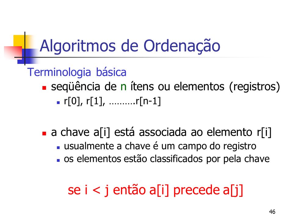 46 Algoritmos de Ordenação Terminologia básica seqüência de n ítens ou elementos (registros) r[0], r[1], ……….r[n-1] a chave a[i] está associada ao elemento r[i] usualmente a chave é um campo do registro os elementos estão classificados por pela chave se i < j então a[i] precede a[j]