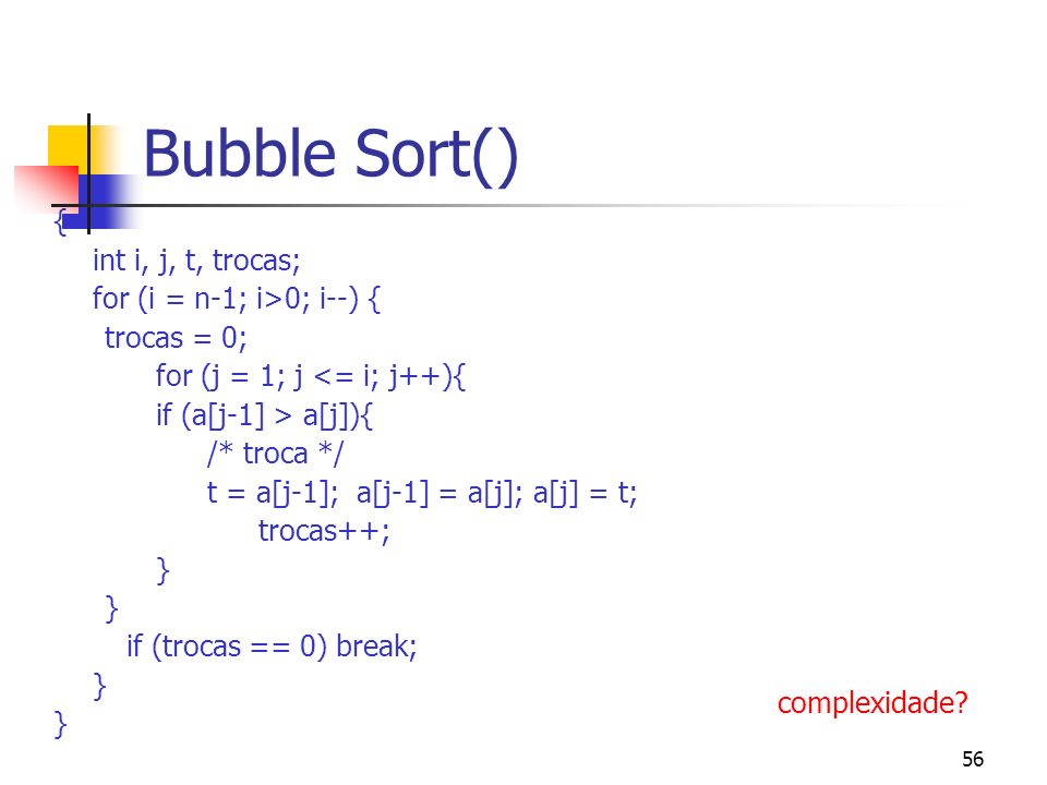 56 Bubble Sort() { int i, j, t, trocas; for (i = n-1; i>0; i--) { trocas = 0; for (j = 1; j <= i; j++){ if (a[j-1] > a[j]){ /* troca */ t = a[j-1]; a[j-1] = a[j]; a[j] = t; trocas++; } } if (trocas == 0) break; } } complexidade