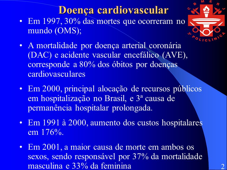 Doença cardiovascular Em 1997, 30% das mortes que ocorreram no mundo (OMS); A mortalidade por doença arterial coronária (DAC) e acidente vascular encefálico (AVE), corresponde a 80% dos óbitos por doenças cardiovasculares Em 2000, principal alocação de recursos públicos em hospitalização no Brasil, e 3ª causa de permanência hospitalar prolongada.