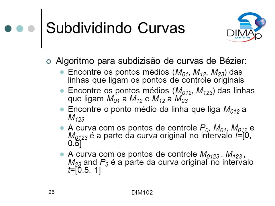DIM Subdividindo Curvas Algoritmo para subdizisão de curvas de Bézier: Encontre os pontos médios (M 01, M 12, M 23 ) das linhas que ligam os pontos de controle originais Encontre os pontos médios (M 012, M 123 ) das linhas que ligam M 01 a M 12 e M 12 a M 23 Encontre o ponto médio da linha que liga M 012 a M 123 A curva com os pontos de controle P 0, M 01, M 012 e M 0123 é a parte da curva original no intervalo t=[0, 0.5] A curva com os pontos de controle M 0123, M 123, M 23 and P 3 é a parte da curva original no intervalo t=[0.5, 1]