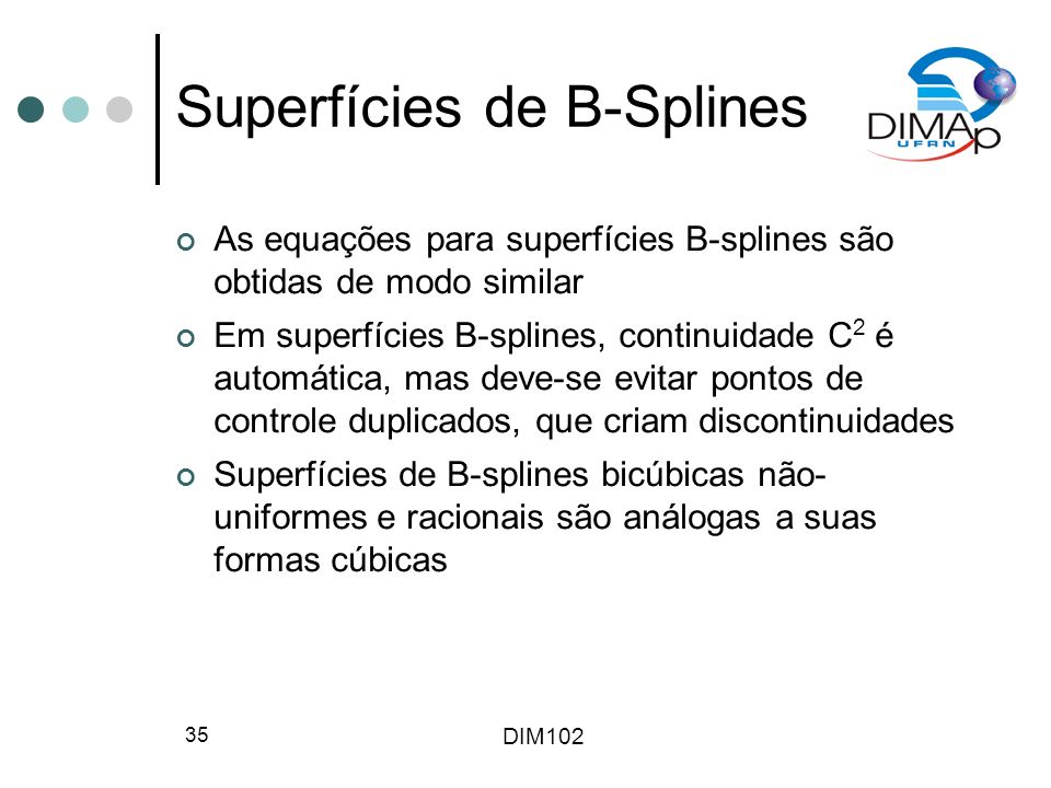DIM Superfícies de B-Splines As equações para superfícies B-splines são obtidas de modo similar Em superfícies B-splines, continuidade C 2 é automática, mas deve-se evitar pontos de controle duplicados, que criam discontinuidades Superfícies de B-splines bicúbicas não- uniformes e racionais são análogas a suas formas cúbicas