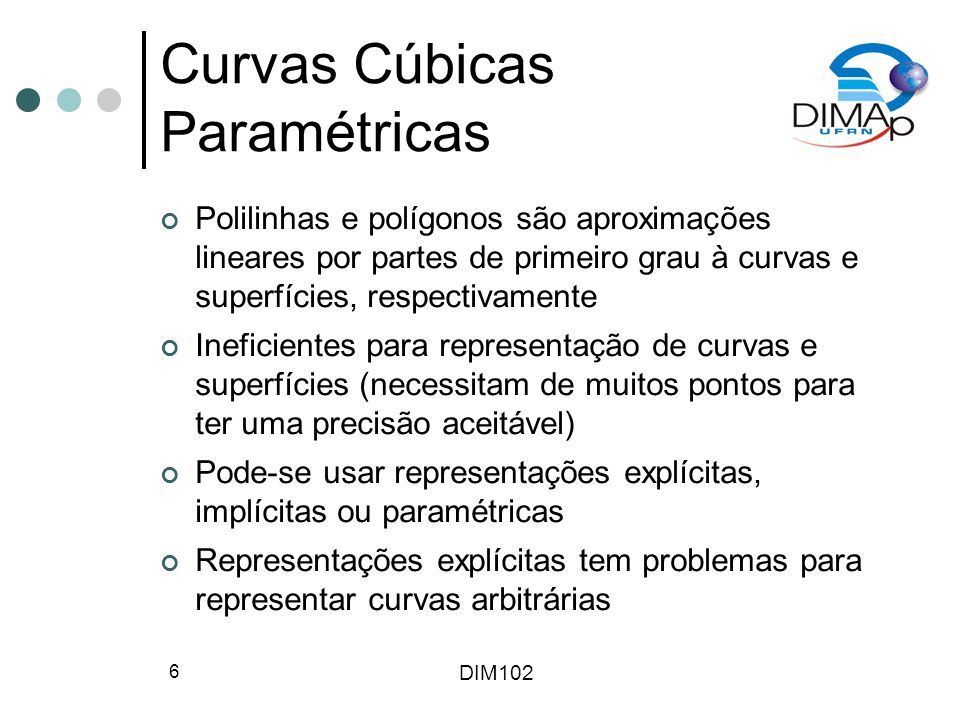 DIM102 6 Curvas Cúbicas Paramétricas Polilinhas e polígonos são aproximações lineares por partes de primeiro grau à curvas e superfícies, respectivamente Ineficientes para representação de curvas e superfícies (necessitam de muitos pontos para ter uma precisão aceitável) Pode-se usar representações explícitas, implícitas ou paramétricas Representações explícitas tem problemas para representar curvas arbitrárias