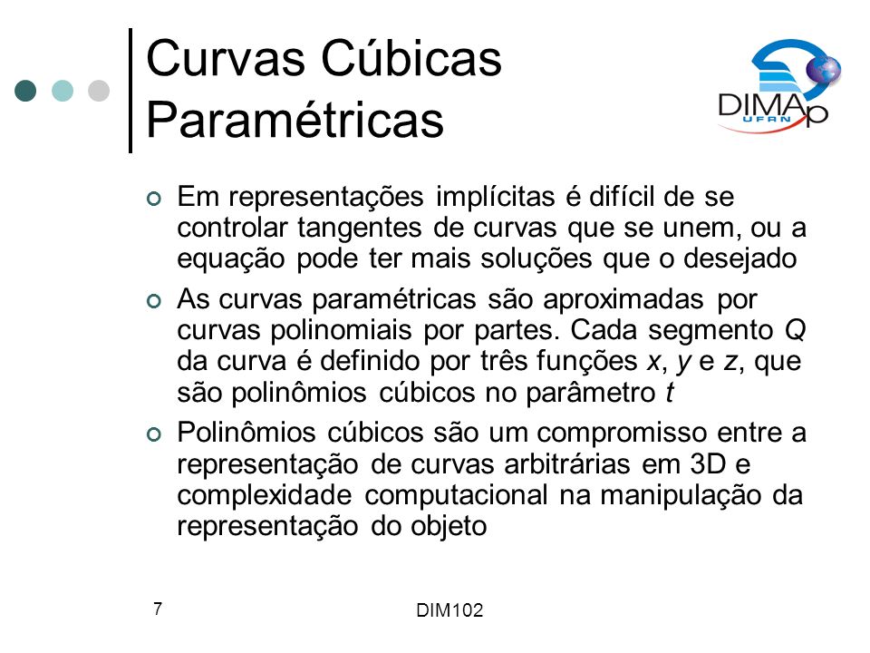 DIM102 7 Curvas Cúbicas Paramétricas Em representações implícitas é difícil de se controlar tangentes de curvas que se unem, ou a equação pode ter mais soluções que o desejado As curvas paramétricas são aproximadas por curvas polinomiais por partes.