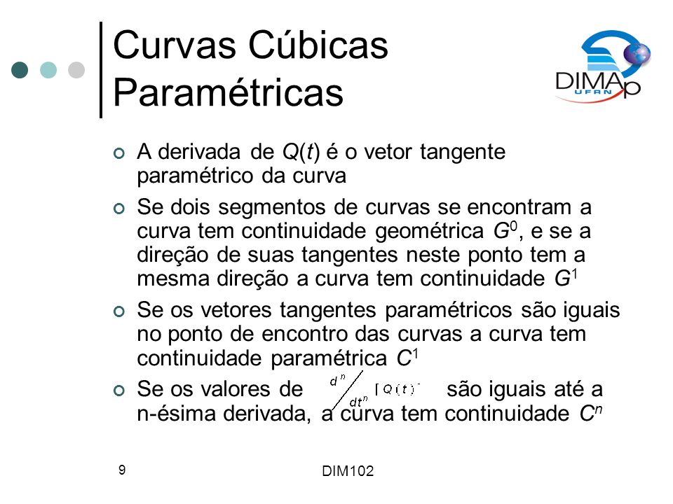 DIM102 9 Curvas Cúbicas Paramétricas A derivada de Q(t) é o vetor tangente paramétrico da curva Se dois segmentos de curvas se encontram a curva tem continuidade geométrica G 0, e se a direção de suas tangentes neste ponto tem a mesma direção a curva tem continuidade G 1 Se os vetores tangentes paramétricos são iguais no ponto de encontro das curvas a curva tem continuidade paramétrica C 1 Se os valores de são iguais até a n-ésima derivada, a curva tem continuidade C n