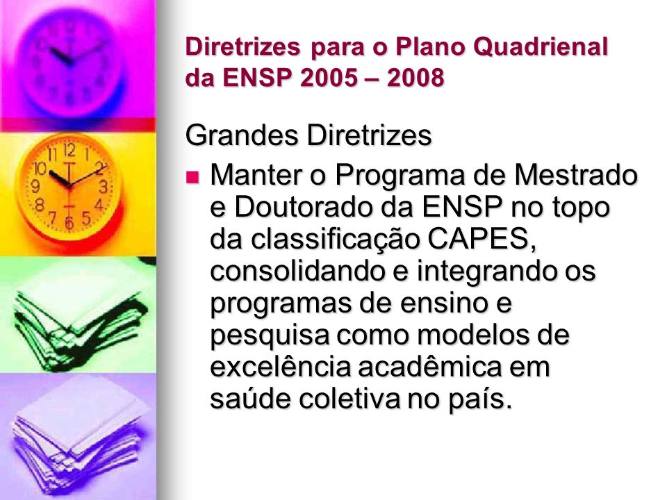 Diretrizes para o Plano Quadrienal da ENSP 2005 – 2008 Grandes Diretrizes Manter o Programa de Mestrado e Doutorado da ENSP no topo da classificação CAPES, consolidando e integrando os programas de ensino e pesquisa como modelos de excelência acadêmica em saúde coletiva no país.