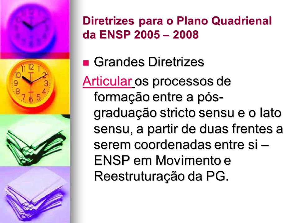 Diretrizes para o Plano Quadrienal da ENSP 2005 – 2008 Grandes Diretrizes Grandes Diretrizes ArticularArticular os processos de formação entre a pós- graduação stricto sensu e o lato sensu, a partir de duas frentes a serem coordenadas entre si – ENSP em Movimento e Reestruturação da PG.