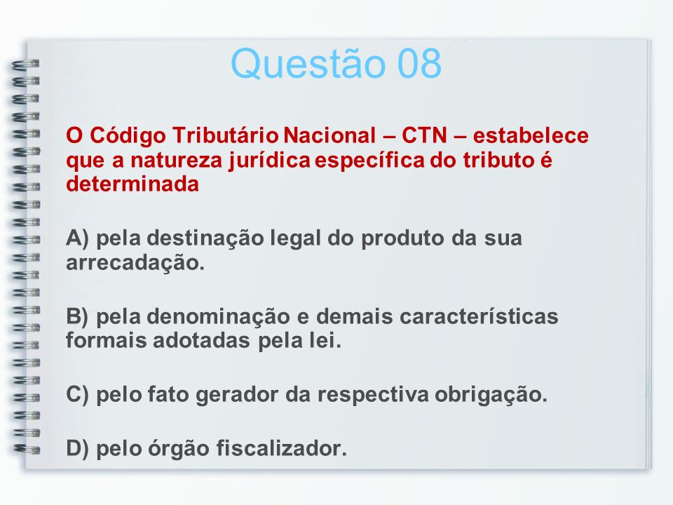 Questão 08 O Código Tributário Nacional – CTN – estabelece que a natureza jurídica específica do tributo é determinada A) pela destinação legal do produto da sua arrecadação.