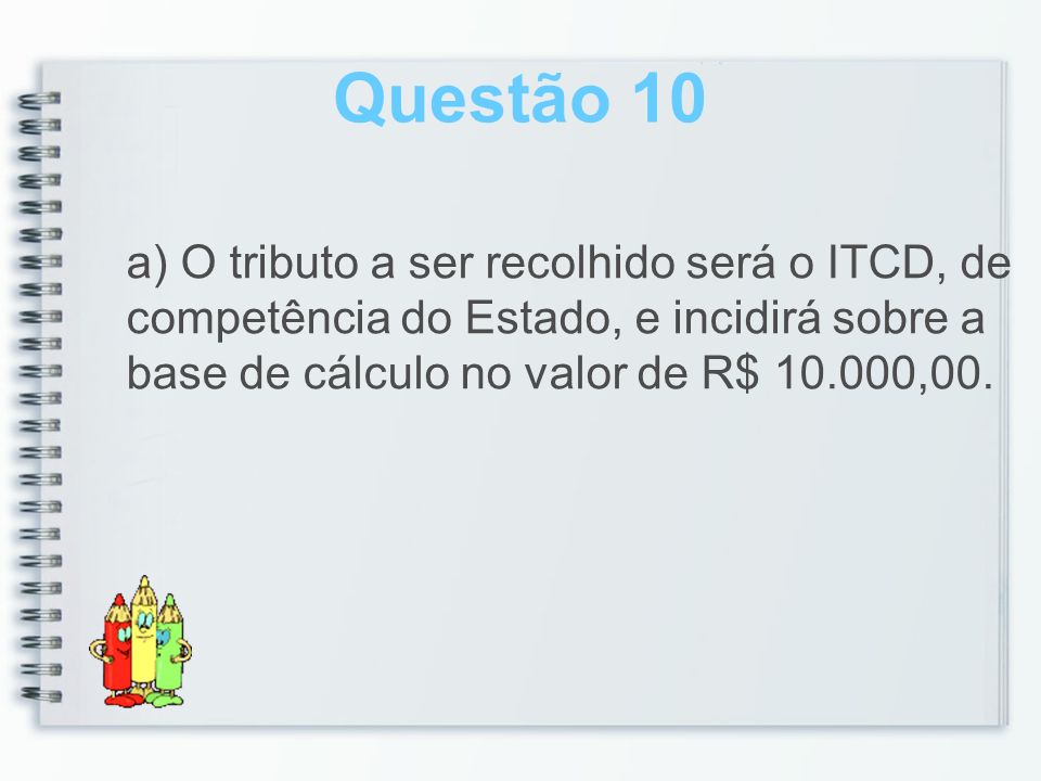 Questão 10 a) O tributo a ser recolhido será o ITCD, de competência do Estado, e incidirá sobre a base de cálculo no valor de R$ ,00.