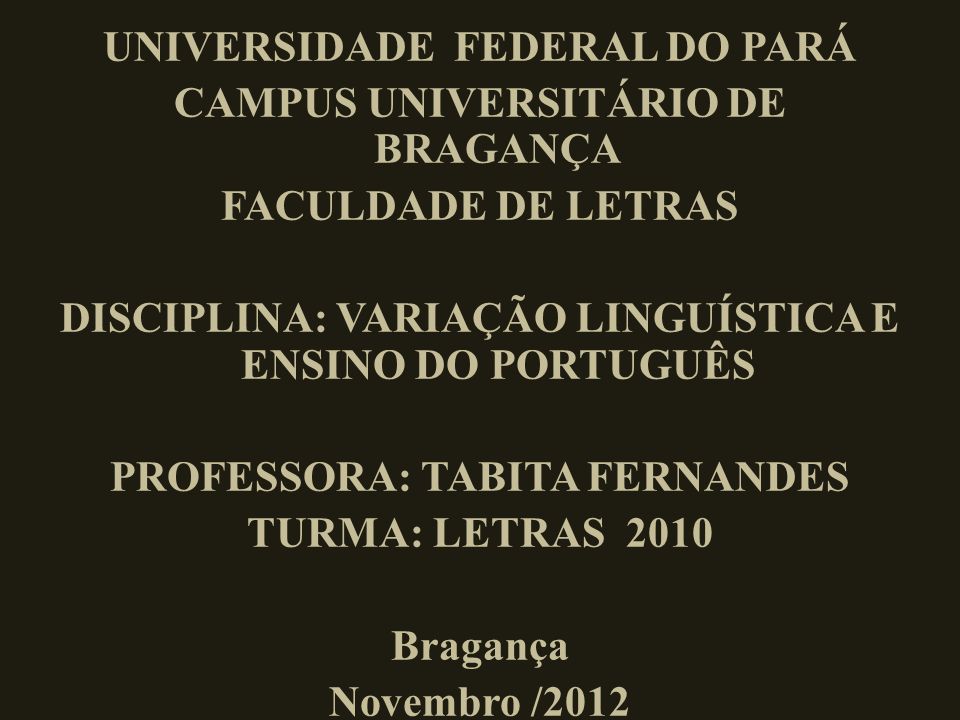 UNIVERSIDADE FEDERAL DO PARÁ CAMPUS UNIVERSITÁRIO DE BRAGANÇA FACULDADE DE LETRAS DISCIPLINA: VARIAÇÃO LINGUÍSTICA E ENSINO DO PORTUGUÊS PROFESSORA: TABITA FERNANDES TURMA: LETRAS 2010 Bragança Novembro /2012