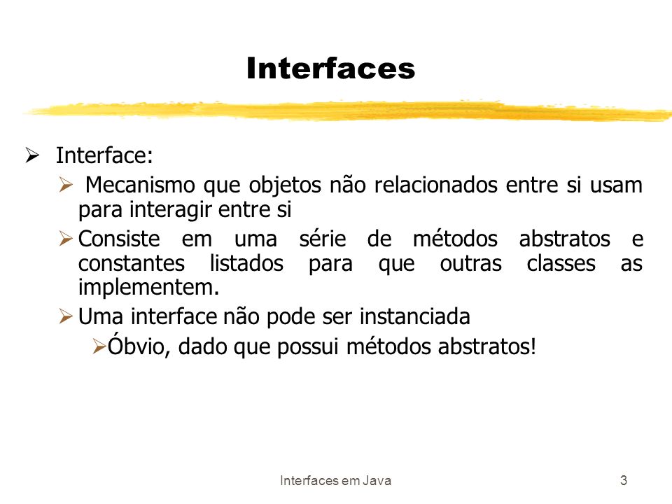Interfaces em Java3 Interfaces Interface: Mecanismo que objetos não relacionados entre si usam para interagir entre si Consiste em uma série de métodos abstratos e constantes listados para que outras classes as implementem.