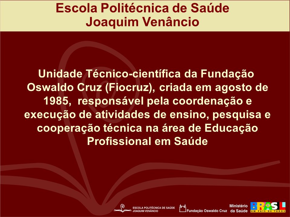 Escola Politécnica de Saúde Joaquim Venâncio Unidade Técnico-científica da Fundação Oswaldo Cruz (Fiocruz), criada em agosto de 1985, responsável pela coordenação e execução de atividades de ensino, pesquisa e cooperação técnica na área de Educação Profissional em Saúde