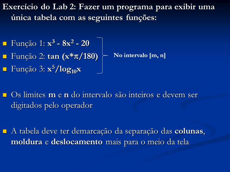 Exercício do Lab 2: Fazer um programa para exibir uma única tabela com as seguintes funções: Função 1: x 3 - 8x Função 1: x 3 - 8x Função 2: tan (x* /180) Função 2: tan (x* /180) Função 3: x 5 /log 10 x Função 3: x 5 /log 10 x Os limites m e n do intervalo são inteiros e devem ser digitados pelo operador Os limites m e n do intervalo são inteiros e devem ser digitados pelo operador A tabela deve ter demarcação da separação das colunas, moldura e deslocamento mais para o meio da tela A tabela deve ter demarcação da separação das colunas, moldura e deslocamento mais para o meio da tela No intervalo [m, n]