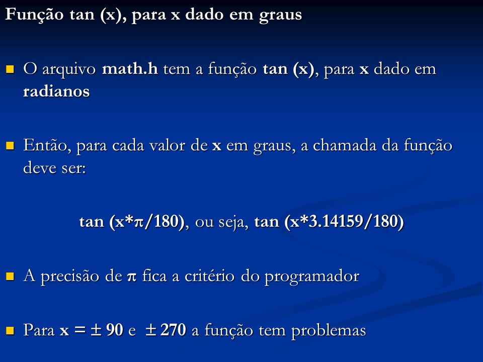Função tan (x), para x dado em graus O arquivo math.h tem a função tan (x), para x dado em radianos O arquivo math.h tem a função tan (x), para x dado em radianos Então, para cada valor de x em graus, a chamada da função deve ser: Então, para cada valor de x em graus, a chamada da função deve ser: tan (x*π/180), ou seja, tan (x* /180) A precisão de π fica a critério do programador A precisão de π fica a critério do programador Para x = 90 e 270 a função tem problemas Para x = 90 e 270 a função tem problemas