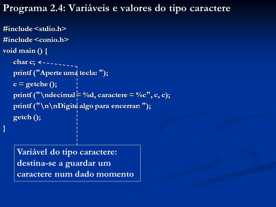 Programa 2.4: Variáveis e valores do tipo caractere #include #include void main () { char c; printf ( Aperte uma tecla: ); c = getche (); printf ( \ndecimal = %d, caractere = %c , c, c); printf ( \n\nDigite algo para encerrar: ); printf ( \n\nDigite algo para encerrar: ); getch (); } Variável do tipo caractere: destina-se a guardar um caractere num dado momento