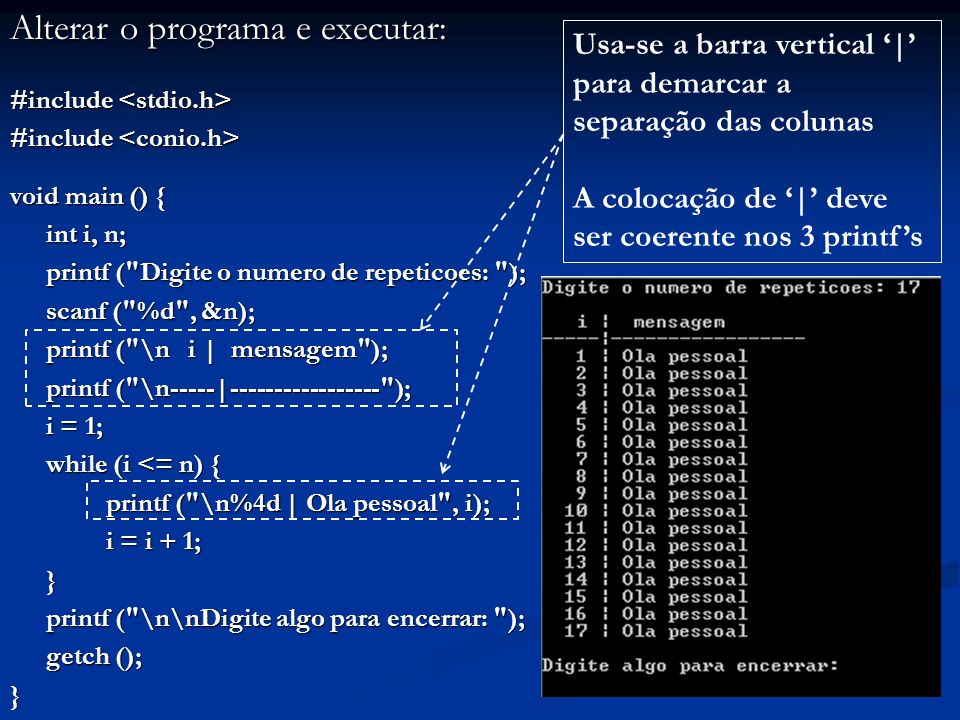 Alterar o programa e executar: #include #include void main () { int i, n; printf ( Digite o numero de repeticoes: ); printf ( Digite o numero de repeticoes: ); scanf ( %d , &n); scanf ( %d , &n); printf ( \n i | mensagem ); printf ( \n-----| ); printf ( \n-----| ); i = 1; while (i <= n) { printf ( \n%4d | Ola pessoal , i); i = i + 1; i = i + 1;} printf ( \n\nDigite algo para encerrar: ); printf ( \n\nDigite algo para encerrar: ); getch (); } Usa-se a barra vertical | para demarcar a separação das colunas A colocação de | deve ser coerente nos 3 printfs
