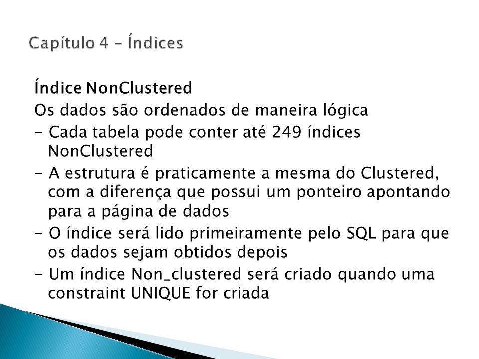 Índice NonClustered Os dados são ordenados de maneira lógica - Cada tabela pode conter até 249 índices NonClustered - A estrutura é praticamente a mesma do Clustered, com a diferença que possui um ponteiro apontando para a página de dados - O índice será lido primeiramente pelo SQL para que os dados sejam obtidos depois - Um índice Non_clustered será criado quando uma constraint UNIQUE for criada